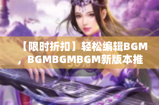 【限时折扣】轻松编辑BGM，BGMBGMBGM新版本推出，低至99元！