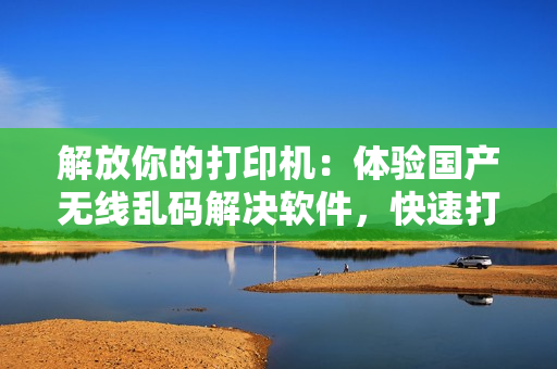 解放你的打印机：体验国产无线乱码解决软件，快速打印不再烦恼