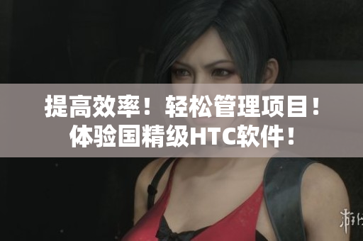 提高效率！轻松管理项目！体验国精级HTC软件！