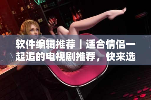 软件编辑推荐丨适合情侣一起追的电视剧推荐，快来选一部吧！