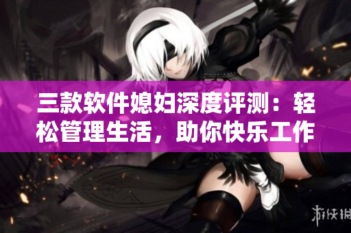 三款软件媳妇深度评测：轻松管理生活，助你快乐工作
