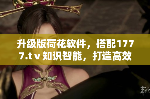 升级版荷花软件，搭配1777.tⅴ知识智能，打造高效工作新体验