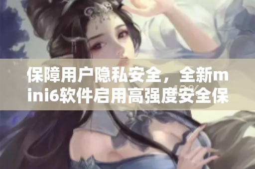 保障用户隐私安全，全新mini6软件启用高强度安全保护措施