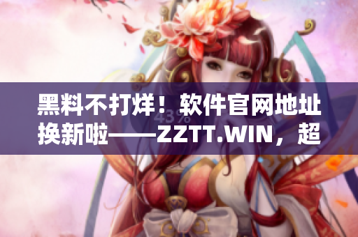 黑料不打烊！软件官网地址换新啦——ZZTT.WIN，超给力！