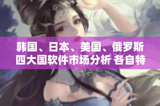 韩国、日本、美国、俄罗斯四大国软件市场分析 各自特点与现状对比大揭秘