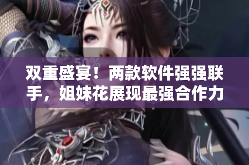 双重盛宴！两款软件强强联手，姐妹花展现最强合作力