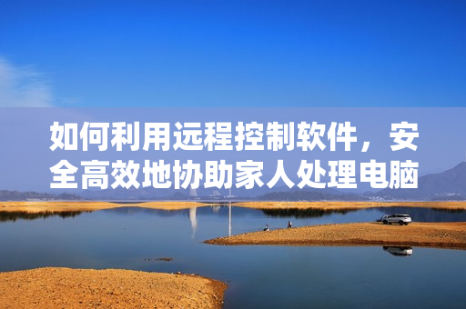 如何利用远程控制软件，安全高效地协助家人处理电脑问题？