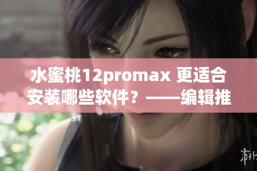 水蜜桃12promax 更适合安装哪些软件？——编辑推荐