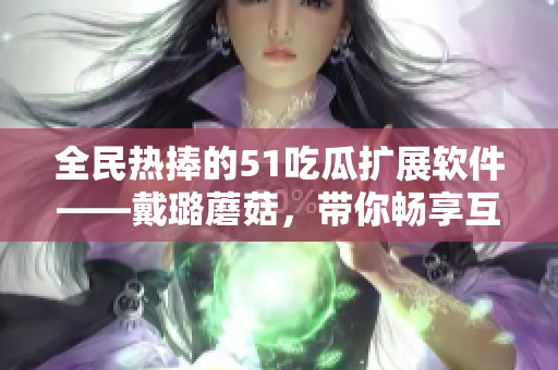 全民热捧的51吃瓜扩展软件——戴璐蘑菇，带你畅享互联网资讯风潮