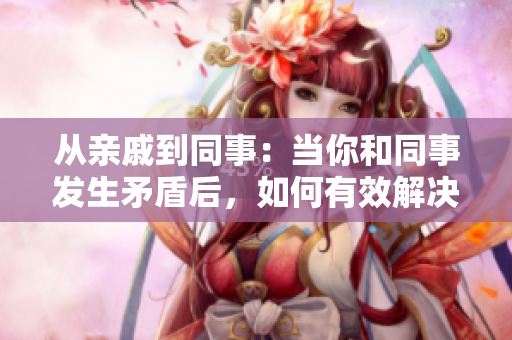 从亲戚到同事：当你和同事发生矛盾后，如何有效解决问题？