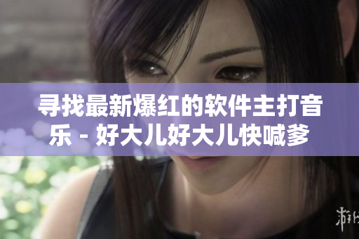 寻找最新爆红的软件主打音乐 - 好大儿好大儿快喊爹
