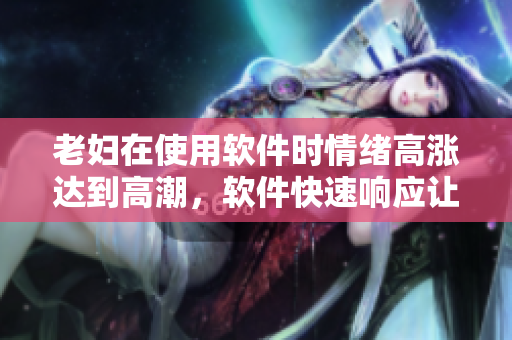 老妇在使用软件时情绪高涨达到高潮，软件快速响应让使用者惊喜不断