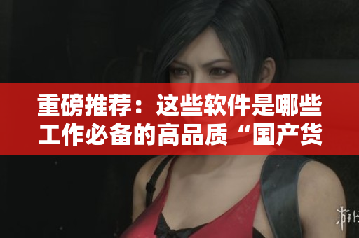 重磅推荐：这些软件是哪些工作必备的高品质“国产货”！