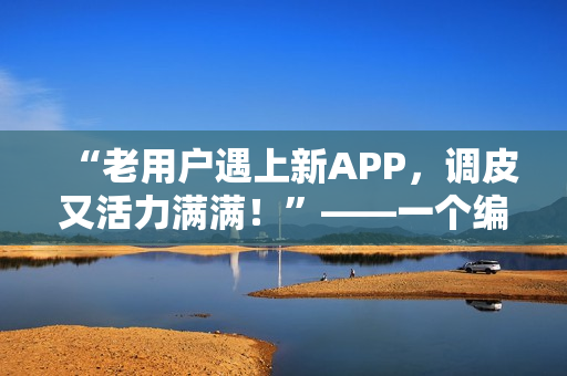 “老用户遇上新APP，调皮又活力满满！”——一个编辑的自白