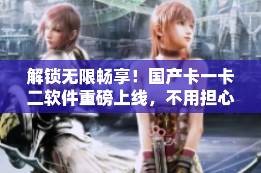 解锁无限畅享！国产卡一卡二软件重磅上线，不用担心乱码的烦恼