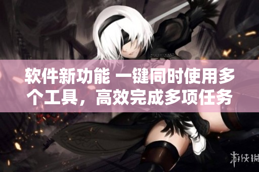 软件新功能 一键同时使用多个工具，高效完成多项任务