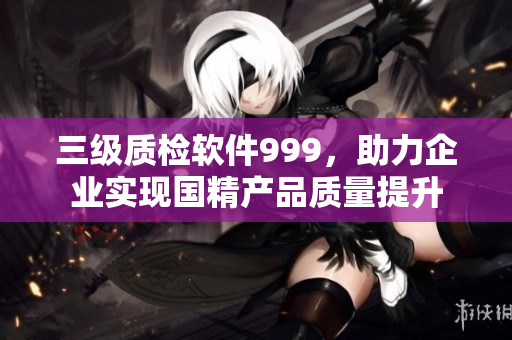 三级质检软件999，助力企业实现国精产品质量提升