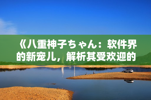 《八重神子ちゃん：软件界的新宠儿，解析其受欢迎的因素》