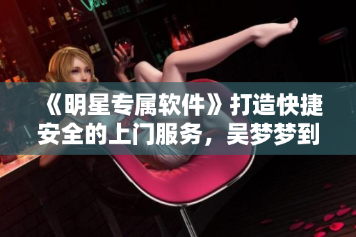 《明星专属软件》打造快捷安全的上门服务，吴梦梦到粉丝家里洗澡得心应手！