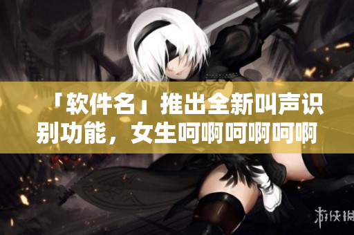 「软件名」推出全新叫声识别功能，女生呵啊呵啊呵啊的歌随心唤醒