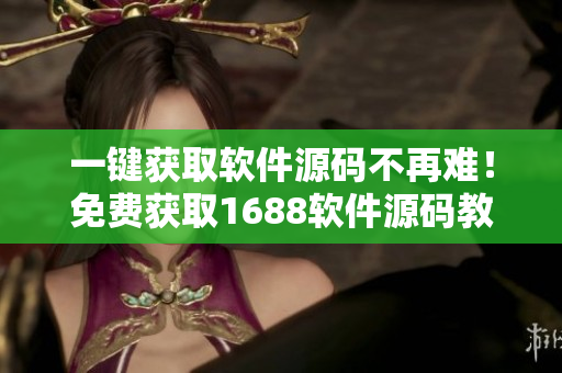 一键获取软件源码不再难！免费获取1688软件源码教程仅限今日