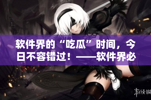 软件界的“吃瓜”时间，今日不容错过！——软件界必玩的福利！