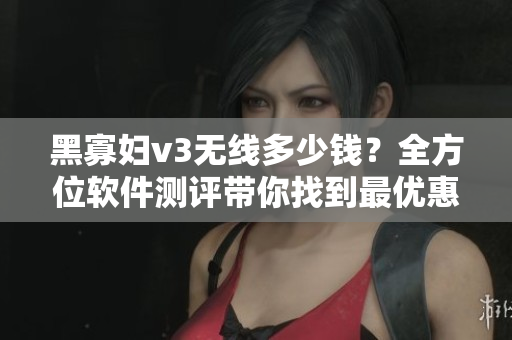 黑寡妇v3无线多少钱？全方位软件测评带你找到最优惠的价格