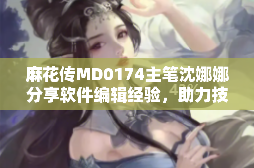麻花传MD0174主笔沈娜娜分享软件编辑经验，助力技术文章撰写