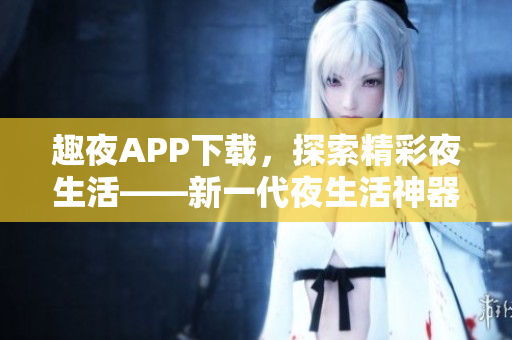 趣夜APP下载，探索精彩夜生活——新一代夜生活神器