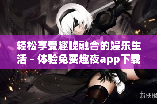 轻松享受趣晚融合的娱乐生活 - 体验免费趣夜app下载