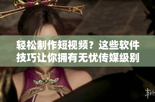 轻松制作短视频？这些软件技巧让你拥有无忧传媒级别的制作水平！