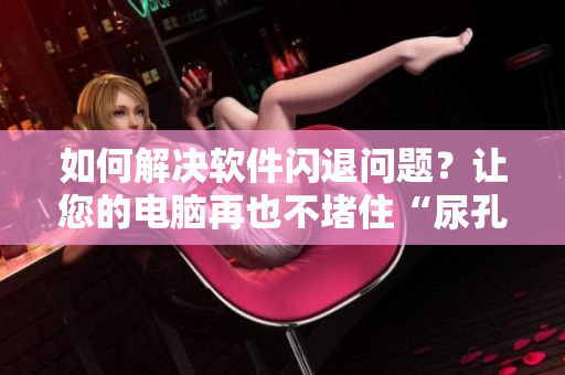 如何解决软件闪退问题？让您的电脑再也不堵住“尿孔”！