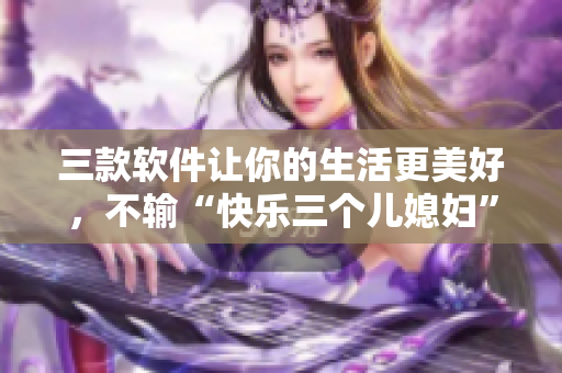 三款软件让你的生活更美好，不输“快乐三个儿媳妇”！