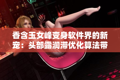 香含玉女峰变身软件界的新宠：头部露润滞优化算法带来巨大提升！
