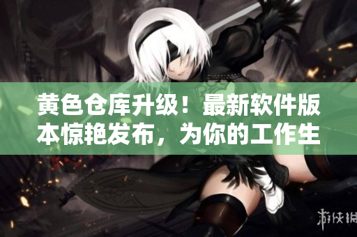黄色仓库升级！最新软件版本惊艳发布，为你的工作生活加速推进！