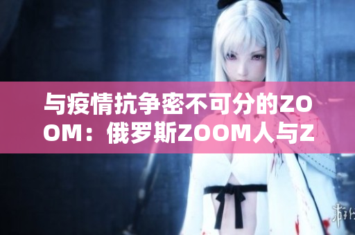 与疫情抗争密不可分的ZOOM：俄罗斯ZOOM人与ZOOM软件的故事