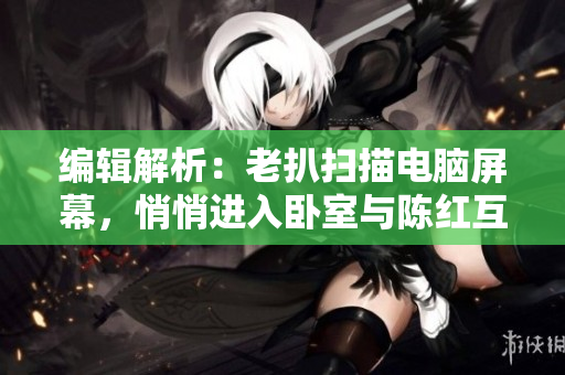 编辑解析：老扒扫描电脑屏幕，悄悄进入卧室与陈红互动