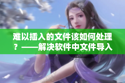难以插入的文件该如何处理？——解决软件中文件导入问题！