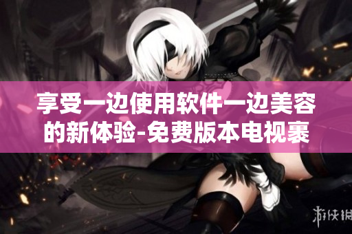 享受一边使用软件一边美容的新体验-免费版本电视裹面膜