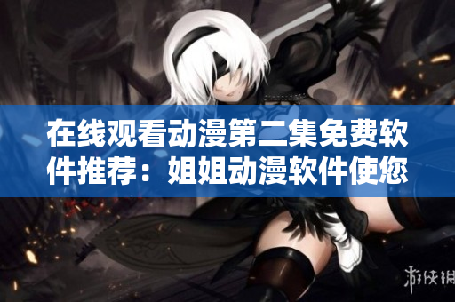 在线观看动漫第二集免费软件推荐：姐姐动漫软件使您的观影体验更卓越！