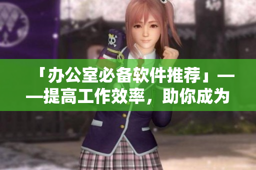 「办公室必备软件推荐」——提高工作效率，助你成为高效率秘书
