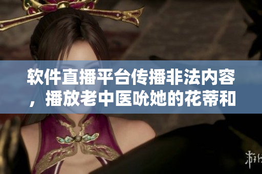 软件直播平台传播非法内容，播放老中医吮她的花蒂和奶水视频