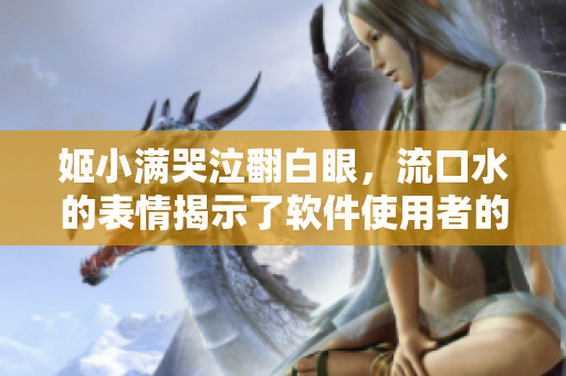 姬小满哭泣翻白眼，流口水的表情揭示了软件使用者的挑战与情感变化