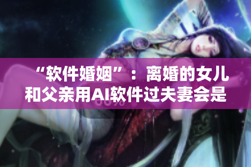 “软件婚姻”：离婚的女儿和父亲用AI软件过夫妻会是一种趋势吗？