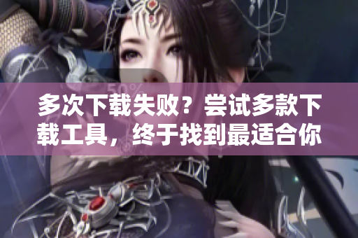 多次下载失败？尝试多款下载工具，终于找到最适合你的软件！