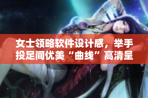 女士领略软件设计感，举手投足间优美“曲线”高清呈现！