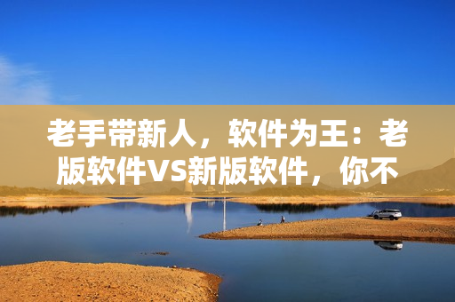 老手带新人，软件为王：老版软件VS新版软件，你不知道的三点区别！