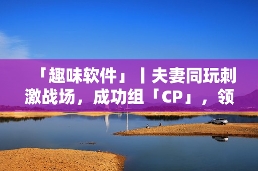 「趣味软件」丨夫妻同玩刺激战场，成功组「CP」，领略最刺激的游戏体验