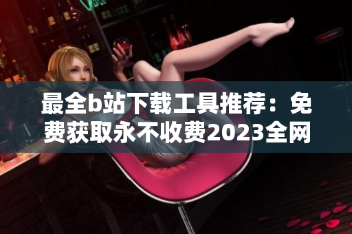 最全b站下载工具推荐：免费获取永不收费2023全网视频入口