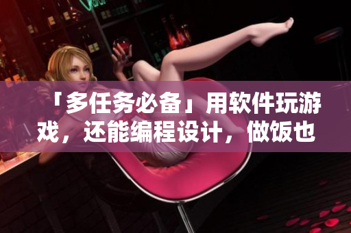 「多任务必备」用软件玩游戏，还能编程设计，做饭也不落下！